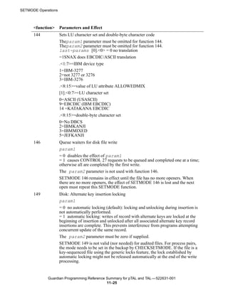 SETMODE Operations



      <function>     Parameters and Effect
      144            Sets LU character set and double-byte character code
                     Theparam1 parameter must be omitted for function 144.
                     Theparam2 parameter must be omitted for function 144.
                     last-params [0].<0> = 0 no translation
                     =1SNAX does EBCDIC/ASCII translation
                     .<1:7>=IBM device type
                     1=IBM-3277
                     2=not 3277 or 3276
                     3=IBM-3276
                     .<8:15>=value of LU attribute ALLOWEDMIX
                     [1].<0:7>=LU character set
                     0=ASCII (USASCII)
                     9=EBCDIC (IBM EBCDIC)
                     14 =KATAKANA EBCDIC
                     .<8:15>=double-byte character set
                     0=No DBCS
                     2=IBMKANJI
                     3=IBMMIXED
                     5=JEFKANJI
      146            Queue waiters for disk file write
                     param1
                     = 0 disables the effect of param1
                     = 1 causes CONTROL 27 requests to be queued and completed one at a time;
                     otherwise all are completed by the first write.
                     The param2 parameter is not used with function 146.
                     SETMODE 146 remains in effect until the file has no more openers. When
                     there are no more openers, the effect of SETMODE 146 is lost and the next
                     open must repeat this SETMODE function.
      149            Disk: Alternate key insertion locking
                     param1
                     = 0 no automatic locking (default): locking and unlocking during insertion is
                     not automatically performed.
                     = 1 automatic locking: writes of record with alternate keys are locked at the
                     beginning of insertion and unlocked after all associated alternate key record
                     insertions are complete. This prevents interference from programs attempting
                     concurrent update of the same record.
                     The param2 parameter must be zero if supplied.
                     SETMODE 149 is not valid (nor needed) for audited files. For process pairs,
                     the mode needs to be set in the backup by CHECKSETMODE. If the file is a
                     key-sequenced file using the generic locks feature, the lock established by
                     automatic locking might not be released automatically at the end of the write
                     processing.


             Guardian Programming Reference Summary for pTAL and TAL —522631-001
                                            11 -25
 