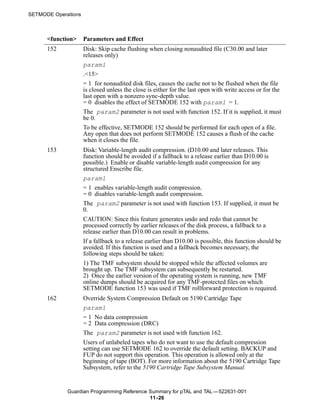SETMODE Operations



      <function>     Parameters and Effect
      152            Disk: Skip cache flushing when closing nonaudited file (C30.00 and later
                     releases only)
                     param1
                     .<15>
                     = 1 for nonaudited disk files, causes the cache not to be flushed when the file
                     is closed unless the close is either for the last open with write access or for the
                     last open with a nonzero sync-depth value.
                     = 0 disables the effect of SETMODE 152 with param1 = 1.
                     The param2 parameter is not used with function 152. If it is supplied, it must
                     be 0.
                     To be effective, SETMODE 152 should be performed for each open of a file.
                     Any open that does not perform SETMODE 152 causes a flush of the cache
                     when it closes the file.
      153            Disk: Variable-length audit compression. (D10.00 and later releases. This
                     function should be avoided if a fallback to a release earlier than D10.00 is
                     possible.) Enable or disable variable-length audit compression for any
                     structured Enscribe file.
                     param1
                     = 1 enables variable-length audit compression.
                     = 0 disables variable-length audit compression.
                     The param2 parameter is not used with function 153. If supplied, it must be
                     0.
                     CAUTION: Since this feature generates undo and redo that cannot be
                     processed correctly by earlier releases of the disk process, a fallback to a
                     release earlier than D10.00 can result in problems.
                     If a fallback to a release earlier than D10.00 is possible, this function should be
                     avoided. If this function is used and a fallback becomes necessary, the
                     following steps should be taken:
                     1) The TMF subsystem should be stopped while the affected volumes are
                     brought up. The TMF subsystem can subsequently be restarted.
                     2) Once the earlier version of the operating system is running, new TMF
                     online dumps should be acquired for any TMF-protected files on which
                     SETMODE function 153 was used if TMF rollforward protection is required.
      162            Override System Compression Default on 5190 Cartridge Tape
                     param1
                     = 1 No data compression
                     = 2 Data compression (DRC)
                     The param2 parameter is not used with function 162.
                     Users of unlabeled tapes who do not want to use the default compression
                     setting can use SETMODE 162 to override the default setting. BACKUP and
                     FUP do not support this operation. This operation is allowed only at the
                     beginning of tape (BOT). For more information about the 5190 Cartridge Tape
                     Subsystem, refer to the 5190 Cartridge Tape Subsystem Manual.


             Guardian Programming Reference Summary for pTAL and TAL —522631-001
                                            11 -26
 