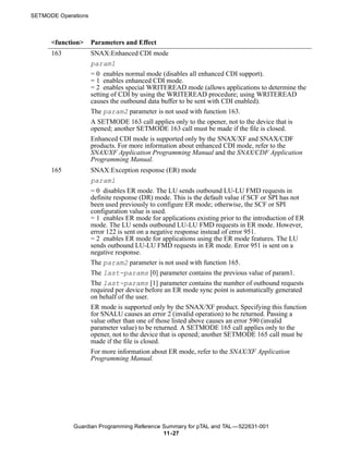 SETMODE Operations



      <function>     Parameters and Effect
      163            SNAX:Enhanced CDI mode
                     param1
                     = 0 enables normal mode (disables all enhanced CDI support).
                     = 1 enables enhanced CDI mode.
                     = 2 enables special WRITEREAD mode (allows applications to determine the
                     setting of CDI by using the WRITEREAD procedure; using WRITEREAD
                     causes the outbound data buffer to be sent with CDI enabled).
                     The param2 parameter is not used with function 163.
                     A SETMODE 163 call applies only to the opener, not to the device that is
                     opened; another SETMODE 163 call must be made if the file is closed.
                     Enhanced CDI mode is supported only by the SNAX/XF and SNAX/CDF
                     products. For more information about enhanced CDI mode, refer to the
                     SNAX/XF Application Programming Manual and the SNAX/CDF Application
                     Programming Manual.
      165            SNAX:Exception response (ER) mode
                     param1
                     = 0 disables ER mode. The LU sends outbound LU-LU FMD requests in
                     definite response (DR) mode. This is the default value if SCF or SPI has not
                     been used previously to configure ER mode; otherwise, the SCF or SPI
                     configuration value is used.
                     = 1 enables ER mode for applications existing prior to the introduction of ER
                     mode. The LU sends outbound LU-LU FMD requests in ER mode. However,
                     error 122 is sent on a negative response instead of error 951.
                     = 2 enables ER mode for applications using the ER mode features. The LU
                     sends outbound LU-LU FMD requests in ER mode. Error 951 is sent on a
                     negative response.
                     The param2 parameter is not used with function 165.
                     The last-params [0] parameter contains the previous value of param1.
                     The last-params [1] parameter contains the number of outbound requests
                     required per device before an ER mode sync point is automatically generated
                     on behalf of the user.
                     ER mode is supported only by the SNAX/XF product. Specifying this function
                     for SNALU causes an error 2 (invalid operation) to be returned. Passing a
                     value other than one of those listed above causes an error 590 (invalid
                     parameter value) to be returned. A SETMODE 165 call applies only to the
                     opener, not to the device that is opened; another SETMODE 165 call must be
                     made if the file is closed.
                     For more information about ER mode, refer to the SNAX/XF Application
                     Programming Manual.




             Guardian Programming Reference Summary for pTAL and TAL —522631-001
                                            11 -27
 