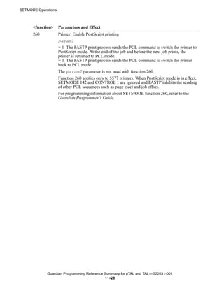 SETMODE Operations



      <function>     Parameters and Effect
      260            Printer: Enable PostScript printing
                     param1
                     = 1 The FASTP print process sends the PCL command to switch the printer to
                     PostScript mode. At the end of the job and before the next job prints, the
                     printer is returned to PCL mode.
                     = 0 The FASTP print process sends the PCL command to switch the printer
                     back to PCL mode.
                     The param2 parameter is not used with function 260.
                     Function 260 applies only to 5577 printers. When PostScript mode is in effect,
                     SETMODE 142 and CONTROL 1 are ignored and FASTP inhibits the sending
                     of other PCL sequences such as page eject and job offset.
                     For programming information about SETMODE function 260, refer to the
                     Guardian Programmer’s Guide.




             Guardian Programming Reference Summary for pTAL and TAL —522631-001
                                            11 -28
 