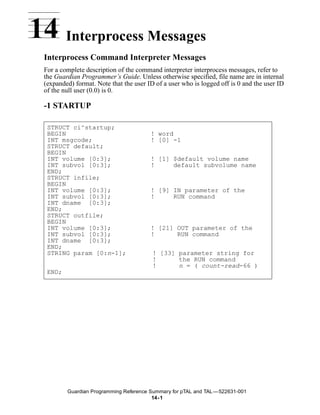 14 Interprocess Messages
 Interprocess Command Interpreter Messages
 For a complete description of the command interpreter interprocess messages, refer to
 the Guardian Programmer’s Guide. Unless otherwise specified, file name are in internal
 (expanded) format. Note that the user ID of a user who is logged off is 0 and the user ID
 of the null user (0.0) is 0.

 -1 STARTUP

  STRUCT ci^startup;
  BEGIN                                 ! word
  INT msgcode;                          ! [0] -1
  STRUCT default;
  BEGIN
  INT volume [0:3];                     ! [1] $default volume name
  INT subvol [0:3];                     !     default subvolume name
  END;
  STRUCT infile;
  BEGIN
  INT volume [0:3];                     ! [9] IN parameter of the
  INT subvol [0:3];                     !     RUN command
  INT dname [0:3];
  END;
  STRUCT outfile;
  BEGIN
  INT volume [0:3];                     ! [21] OUT parameter of the
  INT subvol [0:3];                     !      RUN command
  INT dname [0:3];
  END;
  STRING param [0:n-1];                  ! [33] parameter string for
                                         !      the RUN command
                                         !      n = ( count-read-66 )
  END;




         Guardian Programming Reference Summary for pTAL and TAL —522631-001
                                         14- 1
 