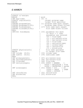Interprocess Messages



      -2 ASSIGN

       STRUCT ci^assign;
       BEGIN                                  !   word
       INT msg^code;                          !   [0] -2
       STRUCT logicalunit;                    !       target program name
       BEGIN                                  !        target file specifier
       STRING prognamelen;                    !   [1] program name byte length
       STRING progname[0:30];                 !       program name blank filled
       STRING filenamelen;                    !   [17] file name byte length
       STRING filename[0:30];                 !         file name blank filled
       END;
       INT(32) fieldmask;                     ! [33] parameter bit mask
                                              !      if <bit> = 1 then
                                              !      parameter was entered
                                              !      <0> = file-name
                                              !      <1> = pri-extent-size
                                              !      <2> = sec-extent-size
                                              !      <3> = file-code
                                              !      <4> = exclusion-spec
                                              !      <5> = access-spec
                                              !      <6> = record-size
                                              !      <7> = block-size
       STRUCT physicalunit;                   !      file name assigned
       BEGIN                                  !      to target file name
       INT volume [0:3];                      ! [35] volume name
       INT subvol [0:3];                      ! [39] subvolume name
       END;
       INT primaryextent;                     !   [47] pri-extent-size
       INT secondaryextent;                   !   [48] sec-extent-size
       INT filecode;                          !   [49] file-code
       INT exclusionspec;                     !   [50] %0000 = SHARED             }
                                              !      %0020 = EXCLUSIVE        }   flag
                                              !      %0060 = PROTECTED        }   param
       INT accessspec;                        !   [51] %0000 = I/O            }   of
                                              !        %2000 = INPUT          }   OPEN
                                              !        %4000 = OUTPUT         }
       INT recordsize;                        !   [52] record-size
       INT blocksize;                         !   [53] block-size
       END;




               Guardian Programming Reference Summary for pTAL and TAL —522631-001
                                               14- 2
 
