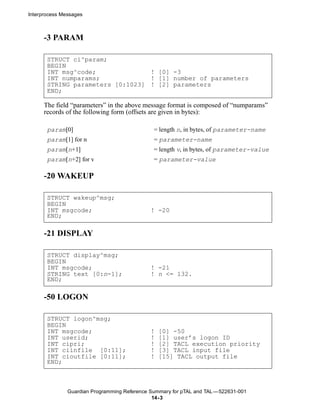 Interprocess Messages



      -3 PARAM

       STRUCT ci^param;
       BEGIN
       INT msg^code;              ! [0] -3
       INT numparams;             ! [1] number of parameters
       STRING parameters [0:1023] ! [2] parameters
       END;

      The field “parameters” in the above message format is composed of “numparams”
      records of the following form (offsets are given in bytes):

       param[0]                                = length n, in bytes, of parameter-name
       param[1] for n                          = parameter-name
       param[n+1]                              = length v, in bytes, of parameter-value
       param[n+2] for v                        = parameter-value

      -20 WAKEUP

       STRUCT wakeup^msg;
       BEGIN
       INT msgcode;                           ! -20
       END;

      -21 DISPLAY

       STRUCT display^msg;
       BEGIN
       INT msgcode;                           ! -21
       STRING text [0:n-1];                   ! n <= 132.
       END;

      -50 LOGON

       STRUCT logon^msg;
       BEGIN
       INT msgcode;                           !   [0] -50
       INT userid;                            !   [1] user’s logon ID
       INT cipri;                             !   [2] TACL execution priority
       INT ciinfile [0:11];                   !   [3] TACL input file
       INT cioutfile [0:11];                  !   [15] TACL output file
       END;



               Guardian Programming Reference Summary for pTAL and TAL —522631-001
                                               14- 3
 