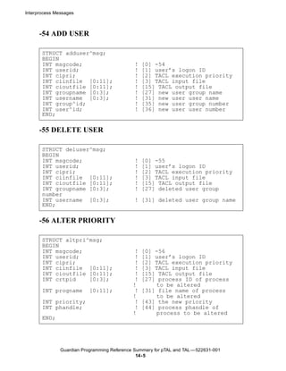 Interprocess Messages



      -54 ADD USER

       STRUCT adduser^msg;
       BEGIN
       INT msgcode;                           !   [0] -54
       INT userid;                            !   [1] user’s logon ID
       INT cipri;                             !   [2] TACL execution priority
       INT ciinfile [0:11];                   !   [3] TACL input file
       INT cioutfile [0:11];                  !   [15] TACL output file
       INT groupname [0:3];                   !   [27] new user group name
       INT username [0:3];                    !   [31] new user user name
       INT group^id;                          !   [35] new user group number
       INT user^id;                           !   [36] new user user number
       END;

      -55 DELETE USER

       STRUCT deluser^msg;
       BEGIN
       INT msgcode;                           !   [0] -55
       INT userid;                            !   [1] user’s logon ID
       INT cipri;                             !   [2] TACL execution priority
       INT ciinfile [0:11];                   !   [3] TACL input file
       INT cioutfile [0:11];                  !   [15] TACL output file
       INT groupname [0:3];                   !   [27] deleted user group
       number
       INT username [0:3];                    ! [31] deleted user group name
       END;

      -56 ALTER PRIORITY

       STRUCT altpri^msg;
       BEGIN
       INT msgcode;                           !   [0] -56
       INT userid;                            !   [1] user’s logon ID
       INT cipri;                             !   [2] TACL execution priority
       INT ciinfile [0:11];                   !   [3] TACL input file
       INT cioutfile [0:11];                  !   [15] TACL output file
       INT crtpid    [0:3];                   !   [27] process ID of process
                                             !        to be altered
       INT progname        [0:11];            !   [31] file name of process
                                             !        to be altered
       INT priority;                          !   [43] the new priority
       INT phandle;                           !   [44] process phandle of
                                             !        process to be altered
       END;




               Guardian Programming Reference Summary for pTAL and TAL —522631-001
                                               14- 5
 