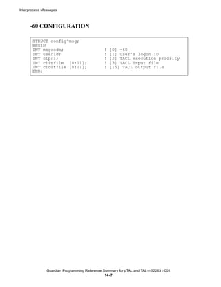 Interprocess Messages



      -60 CONFIGURATION

       STRUCT config^msg;
       BEGIN
       INT msgcode;                           !   [0] -60
       INT userid;                            !   [1] user’s logon ID
       INT cipri;                             !   [2] TACL execution priority
       INT ciinfile [0:11];                   !   [3] TACL input file
       INT cioutfile [0:11];                  !   [15] TACL output file
       END;




               Guardian Programming Reference Summary for pTAL and TAL —522631-001
                                               14- 7
 