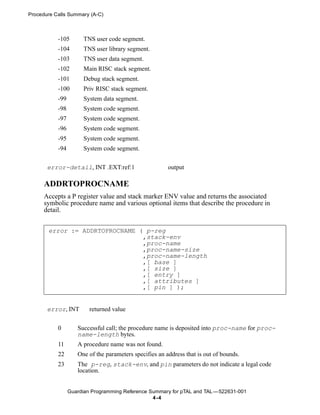 Procedure Calls Summary (A-C)



           -105        TNS user code segment.
           -104        TNS user library segment.
           -103        TNS user data segment.
           -102        Main RISC stack segment.
           -101        Debug stack segment.
           -100        Priv RISC stack segment.
           -99         System data segment.
           -98         System code segment.
           -97         System code segment.
           -96         System code segment.
           -95         System code segment.
           -94         System code segment.


       error-detail, INT .EXT:ref:1                     output

      ADDRTOPROCNAME
      Accepts a P register value and stack marker ENV value and returns the associated
      symbolic procedure name and various optional items that describe the procedure in
      detail.


       error := ADDRTOPROCNAME ( p-reg
                                ,stack-env
                                ,proc-name
                                ,proc-name-size
                                ,proc-name-length
                                ,[ base ]
                                ,[ size ]
                                ,[ entry ]
                                ,[ attributes ]
                                ,[ pin ] );


       error, INT        returned value


           0        Successful call; the procedure name is deposited into proc-name for proc-
                    name-length bytes.
           11       A procedure name was not found.
           22       One of the parameters specifies an address that is out of bounds.
           23       The p-reg, stack-env, and pin parameters do not indicate a legal code
                    location.


                 Guardian Programming Reference Summary for pTAL and TAL —522631-001
                                                 4 -4
 