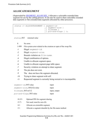 Procedure Calls Summary (A-C)



      ALLOCATESEGMENT
      (Superseded by SEGMENT_ALLOCATE_) Allocates a selectable extended data
      segment for use by the calling process. It can also be used to share selectable extended
      data segments or flat extended data segments allocated by other processes.


       status := ALLOCATESEGMENT ( segment-id
                                  ,[ segment-size ]
                                  ,[ filename ]
                                  ,[ pin-and-flags ] );


       status, INT        returned value


           0         No error.
           1-999     File-system error related to the creation or open of the swap file.
           -1        Illegal segment-id.
           -2        Illegal segment-size.
           -3        Bounds violation on file-name.
           -4        Illegal combination of options.
           -5        Unable to allocate segment space.
           -6        Unable to allocate segment page table space.
           -7        Security violation on attempt to share segment.
           -8        The pin does not exist.
           -9        The does not have the segment allocated.
           -10       Trying to share segment with self.
           -11       Requested segment is currently being resized or is incompatible.

       segment-id, INT:value                             input
       segment-size, INT(32):value                       input
       filename, INT:ref:12                              input, output
       pin-and-flags, INT:value                          input


           <8:15>       Optional PIN for segment sharing.
           <5:7>        Not used; must be zero (0).
           <4>          Allocate an extensible segment.
           <3>          Allocate a segment sharable by the file-name method.



                 Guardian Programming Reference Summary for pTAL and TAL —522631-001
                                                 4 -6
 