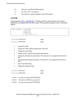 Procedure Calls Summary (A-C)



           <2>         Allocate a writeback-inhibit segment.
           <1>         If 1, bits <8:15> are ignored.
           <1>         If 0, allocate a segment sharable by the PIN method.

      ALTER
      (Superseded by FILE_ALTERLIST_) Changes disk file characteristics that cannot
      ordinarily be changed while the file is open. This procedure operates only on Guardian
      objects.


       CALL ALTER ( filename
                   ,function
                   ,newvalue
                   ,[ partonly ] );


       filename, INT:ref:12                             input
       function, INT:value                              input


           1     Change file code.
           2     Change the TMF audited characteristic of the file.
           3     Change the refresh flag.
           4     Oddunstr:allow odd byte positioning and transfers.
           5     Change the alternate key description. This function is not supported for format 2
                 files.
           6     Change the partitioning description. This function is not supported for format 2
                 files.
           7     Resets the broken flag.
           8     Change the expiration date.


       newvalue, INT:ref:*                              input
       partonly, INT:value                              input


       < (CCL)    An error occurred (call FILEINFO).
       = (CCE)    The call to ALTER was successful.
       > (CCG)    An error occurred (call FILEINFO).




               Guardian Programming Reference Summary for pTAL and TAL —522631-001
                                               4 -7
 