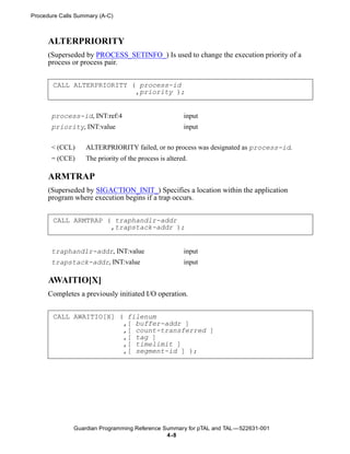 Procedure Calls Summary (A-C)



      ALTERPRIORITY
      (Superseded by PROCESS_SETINFO_) Is used to change the execution priority of a
      process or process pair.


       CALL ALTERPRIORITY ( process-id
                           ,priority );


       process-id, INT:ref:4                            input
       priority, INT:value                              input


       < (CCL)     ALTERPRIORITY failed, or no process was designated as process-id.
       = (CCE)     The priority of the process is altered.

      ARMTRAP
      (Superseded by SIGACTION_INIT_) Specifies a location within the application
      program where execution begins if a trap occurs.


       CALL ARMTRAP ( traphandlr-addr
                     ,trapstack-addr );


       traphandlr-addr, INT:value                       input
       trapstack-addr, INT:value                        input

      AWAITIO[X]
      Completes a previously initiated I/O operation.


       CALL AWAITIO[X] ( filenum
                        ,[ buffer-addr ]
                        ,[ count-transferred ]
                        ,[ tag ]
                        ,[ timelimit ]
                        ,[ segment-id ] );




               Guardian Programming Reference Summary for pTAL and TAL —522631-001
                                               4 -8
 
