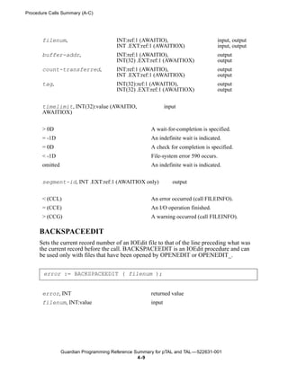Procedure Calls Summary (A-C)




       filenum,                         INT:ref:1 (AWAITIO),                        input, output
                                        INT .EXT:ref:1 (AWAITIOX)                   input, output
       buffer-addr,                     INT:ref:1 (AWAITIO),                        output
                                        INT(32) .EXT:ref:1 (AWAITIOX)               output
       count-transferred,               INT:ref:1 (AWAITIO),                        output
                                        INT .EXT:ref:1 (AWAITIOX)                   output
       tag,                             INT(32):ref:1 (AWAITIO),                    output
                                        INT(32) .EXT:ref:1 (AWAITIOX)               output


       timelimit, INT(32):value (AWAITIO,                     input
       AWAITIOX)


       > 0D                                           A wait-for-completion is specified.
       = -1D                                          An indefinite wait is indicated.
       = 0D                                           A check for completion is specified.
       < -1D                                          File-system error 590 occurs.
       omitted                                        An indefinite wait is indicated.


       segment-id, INT .EXT:ref:1 (AWAITIOX only)                output


       < (CCL)                                        An error occurred (call FILEINFO).
       = (CCE)                                        An I/O operation finished.
       > (CCG)                                        A warning occurred (call FILEINFO).

      BACKSPACEEDIT
      Sets the current record number of an IOEdit file to that of the line preceding what was
      the current record before the call. BACKSPACEEDIT is an IOEdit procedure and can
      be used only with files that have been opened by OPENEDIT or OPENEDIT_.


       error := BACKSPACEEDIT ( filenum );


       error, INT                                     returned value
       filenum, INT:value                             input




                 Guardian Programming Reference Summary for pTAL and TAL —522631-001
                                                 4 -9
 