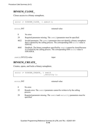 Procedure Calls Summary (A-C)



      BINSEM_CLOSE_
      Closes access to a binary semaphore.


       error := BINSEM_CLOSE_ ( semid );


       error, INT                                    returned value


           0         No error.
           29        Required parameter missing. The semid parameter must be specified.
           4022      Invalid parameter. The semid parameter does not identify a binary semaphore
                     that is opened by the calling process. The corresponding OSS errno value is
                     EINVAL.
           4045      Deadlock. The binary semaphore specified by semid cannot be closed because
                     it is locked by the calling process. The corresponding OSS errno value is
                     EDEADLK.


       semid, INT(32):value                          input

      BINSEM_CREATE_
      Creates, opens, and locks a binary semaphore.


       error := BINSEM_CREATE_ ( semid
                                ,security );


       error, INT                                    returned value


           0        No error.
           22       Bounds error. The semid parameter cannot be written to by the calling
                    process.
           29       Required parameter missing. The semid and security parameters must be
                    specified.




                Guardian Programming Reference Summary for pTAL and TAL —522631-001
                                                4- 10
 