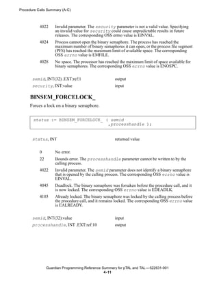 Procedure Calls Summary (A-C)



           4022     Invalid parameter. The security parameter is not a valid value. Specifying
                    an invalid value for security could cause unpredictable results in future
                    releases. The corresponding OSS errno value is EINVAL.
           4024     Process cannot open the binary semaphore. The process has reached the
                    maximum number of binary semaphores it can open, or the process file segment
                    (PFS) has reached the maximum limit of available space. The corresponding
                    OSS errno value is EMFILE.
           4028     No space. The processor has reached the maximum limit of space available for
                    binary semaphores. The corresponding OSS errno value is ENOSPC.


       semid, INT(32) .EXT:ref:1                     output
       security, INT:value                           input

      BINSEM_FORCELOCK_
      Forces a lock on a binary semaphore.


       status := BINSEM_FORCELOCK_ ( semid
                                    ,processhandle );


       status, INT                                   returned value


           0        No error.
           22       Bounds error. The processhandle parameter cannot be written to by the
                    calling process.
           4022     Invalid parameter. The semid parameter does not identify a binary semaphore
                    that is opened by the calling process. The corresponding OSS errno value is
                    EINVAL.
           4045     Deadlock. The binary semaphore was forsaken before the procedure call, and it
                    is now locked. The corresponding OSS errno value is EDEADLK.
           4103     Already locked. The binary semaphore was locked by the calling process before
                    the procedure call, and it remains locked. The corresponding OSS errno value
                    is EALREADY.


       semid, INT(32):value                          input
       processhandle, INT .EXT:ref:10                output




                Guardian Programming Reference Summary for pTAL and TAL —522631-001
                                                4- 11
 