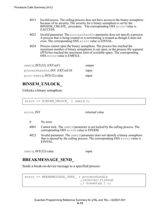 Procedure Calls Summary (A-C)



           4013    Invalid access. The calling process does not have access to the binary semaphore
                   because of its security. The security for a binary semaphore is set by the
                   BINSEM_CREATE_ procedure. The corresponding OSS errno value is
                   EACCESS.
           4022    Invalid parameter. The processhandle parameter does not specify a process.
                   A process that is being created or is terminating is treated as though it does not
                   exist. The corresponding OSS errno value is EINVAL.
           4024    Process cannot open the binary semaphore. The process has reached the
                   maximum number of binary semaphores it can open, or the process file segment
                   (PFS) has reached the maximum limit of available space. The corresponding
                   OSS errno value is EMFILE.


       semid, INT(32) .EXT:ref:1                       output
       processhandle, INT .EXT:ref:10                  input
       proc-semid, INT(32):value                       input

      BINSEM_UNLOCK_
      Unlocks a binary semaphore.


       error := BINSEM_UNLOCK_ ( semid );


       error, INT                                      returned value


           0        No error.
           4001     Cannot lock. The semid parameter is not locked by the calling process. The
                    corresponding OSS errno value is EPERM.
           4022     Invalid parameter. The semid parameter does not identify a binary semaphore
                    that is opened by the calling process. The corresponding OSS errno value is
                    EINVAL.


       semid, INT(32):value                            input

      BREAKMESSAGE_SEND_
      Sends a break-on-device message to a specified process.


       error := BREAKMESSAGE_SEND_ ( processhandle
                                    ,receiver-filenum
                                    ,[ breaktag ] );




               Guardian Programming Reference Summary for pTAL and TAL —522631-001
                                               4- 13
 