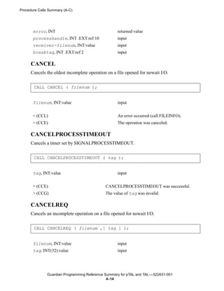 Procedure Calls Summary (A-C)




       error, INT                                   returned value
       processhandle, INT .EXT:ref:10               input
       receiver-filenum, INT:value                  input
       breaktag, INT .EXT:ref:2                     input

      CANCEL
      Cancels the oldest incomplete operation on a file opened for nowait I/O.


       CALL CANCEL ( filenum );


       filenum, INT:value                           input


       < (CCL)                                      An error occurred (call FILEINFO).
       = (CCE)                                      The operation was canceled.

      CANCELPROCESSTIMEOUT
      Cancels a timer set by SIGNALPROCESSTIMEOUT.


       CALL CANCELPROCESSTIMEOUT ( tag );


       tag, INT:value                               input


       = (CCE)                                CANCELPROCESSTIMEOUT was successful.
       > (CCG)                                The value of tag was invalid.

      CANCELREQ
      Cancels an incomplete operation on a file opened for nowait I/O.


       CALL CANCELREQ ( filenum ,[ tag ] );


       filenum, INT:value                           input
       tag, INT(32):value                           input




               Guardian Programming Reference Summary for pTAL and TAL —522631-001
                                               4- 14
 