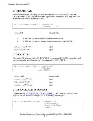 Procedure Calls Summary (A-C)



      CHECK^BREAK
      Tests whether the BREAK key has been pressed since the last CHECK^BREAK.
      CHECK^BREAK is a sequential I/O (SIO) procedure and can be used only with files
      that have been opened by OPEN^FILE.


       state := CHECK^BREAK ( { common-fcb }
                              { file-fcb   } );


       state, INT                                   returned value


           1     The BREAK key was pressed; the process owns BREAK.
           0     The BREAK key was not pressed; this process does not own BREAK.

       common-fcb, INT:ref:*                        input
       file-fcb, INT:ref:*                          input

      CHECK^FILE
      Checks the file characteristics. CHECK^FILE is a sequential I/O (SIO) procedure and
      can be used only with files that have been opened by OPEN^FILE.


       retval := CHECK^FILE ( { common-fcb }
                              { file-fcb   }
                             ,operation );


       retval, INT                                  returned value
       common-fcb, INT:ref:*                        input
       file-fcb, INT:ref:*                          input
       operation, INT:value                         input

      CHECKALLOCATESEGMENT
      (Superseded by SEGMENT_ALLOCATE_CHKPT_) Allocates an extended data
      segment for use by the backup process in a NonStop process pair.


       CALL CHECKALLOCATESEGMENT ( segment-id
                                  ,[ filename ]
                                  ,[ pin-and-flags ]
                                   ,error );


               Guardian Programming Reference Summary for pTAL and TAL —522631-001
                                               4- 16
 