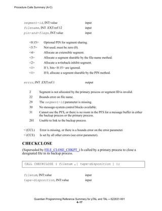 Procedure Calls Summary (A-C)




       segment-id, INT:value                               input
       filename, INT .EXT:ref:12                           input
       pin-and-flags, INT:value                            input


           <8:15>       Optional PIN for segment sharing.
           <5:7>        Not used; must be zero (0).
           <4>          Allocate an extensible segment.
           <3>          Allocate a segment sharable by the file-name method.
           <2>          Allocate a writeback-inhibit segment.
           <1>          If 1, bits <8:15> are ignored.
           <1>          If 0, allocate a segment sharable by the PIN method.


       error, INT .EXT:ref:1                               output


           2        Segment is not allocated by the primary process or segment ID is invalid.
           22       Bounds error on file name.
           29       The segment-id parameter is missing.
           30       No message-system control blocks available.
           31       Cannot use the PFS, or there is no room in the PFS for a message buffer in either
                    the backup process or the primary process.
           201      Unable to link to the backup process.


       < (CCL)       Error is missing, or there is a bounds error on the error parameter.
       = (CCE)       Is set by all other errors (see error parameter).

      CHECKCLOSE
      (Superseded by FILE_CLOSE_CHKPT_) Is called by a primary process to close a
      designated file in its backup process.


       CALL CHECKCLOSE ( filenum ,[ tape-disposition ] );


       filenum, INT:value                                  input
       tape-disposition, INT:value                         input




                 Guardian Programming Reference Summary for pTAL and TAL —522631-001
                                                 4- 17
 
