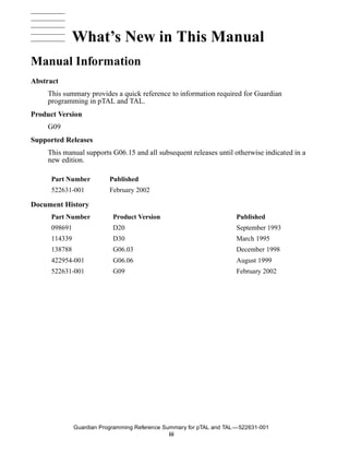What’s New in This Manual
Manual Information
     Guardian Programming Reference Summary for pTAL and TAL


Abstract
     This summary provides a quick reference to information required for Guardian
     programming in pTAL and TAL.
Product Version
     G09
Supported Releases
     This manual supports G06.15 and all subsequent releases until otherwise indicated in a
     new edition.

      Part Number                       Published
      522631-001                        February 2002

Document History
      Part Number                         Product Version                 Published
      098691                              D20                             September 1993
      114339                              D30                             March 1995
      138788                              G06.03                          December 1998
      422954-001                          G06.06                          August 1999
      522631-001                          G09                             February 2002




                   Guardian Programming Reference Summary for pTAL and TAL —522631-001
                                                    iii
 
