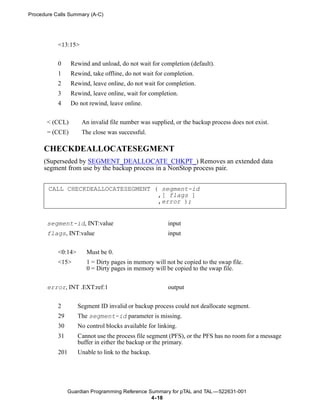 Procedure Calls Summary (A-C)




           <13:15>


           0      Rewind and unload, do not wait for completion (default).
           1      Rewind, take offline, do not wait for completion.
           2      Rewind, leave online, do not wait for completion.
           3      Rewind, leave online, wait for completion.
           4      Do not rewind, leave online.


       < (CCL)        An invalid file number was supplied, or the backup process does not exist.
       = (CCE)        The close was successful.

      CHECKDEALLOCATESEGMENT
      (Superseded by SEGMENT_DEALLOCATE_CHKPT_) Removes an extended data
      segment from use by the backup process in a NonStop process pair.


       CALL CHECKDEALLOCATESEGMENT ( segment-id
                                    ,[ flags ]
                                    ,error );


       segment-id, INT:value                            input
       flags, INT:value                                 input


           <0:14>       Must be 0.
           <15>         1 = Dirty pages in memory will not be copied to the swap file.
                        0 = Dirty pages in memory will be copied to the swap file.


       error, INT .EXT:ref:1                            output


           2        Segment ID invalid or backup process could not deallocate segment.
           29       The segment-id parameter is missing.
           30       No control blocks available for linking.
           31       Cannot use the process file segment (PFS), or the PFS has no room for a message
                    buffer in either the backup or the primary.
           201      Unable to link to the backup.




                 Guardian Programming Reference Summary for pTAL and TAL —522631-001
                                                 4- 18
 