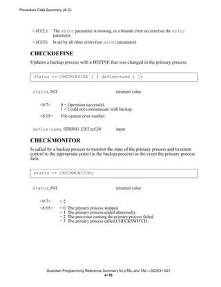 Procedure Calls Summary (A-C)




       < (CCL)      The error parameter is missing, or a bounds error occurred on the error
                    parameter.
       = (CCE)      Is set by all other errors (see error parameter)

      CHECKDEFINE
      Updates a backup process with a DEFINE that was changed in the primary process.


       status := CHECKDEFINE [ ( define-name ) ];


       status, INT                                      returned value


           <0:7>        0 = Operation successful.
                        1 = Could not communicate with backup.
           <8:15>       File-system error number.


       define-name, STRING .EXT:ref:24                  input

      CHECKMONITOR
      Is called by a backup process to monitor the state of the primary process and to return
      control to the appropriate point (in the backup process) in the event the primary process
      fails.


       status := CHECKMONITOR;


       status, INT                                      returned value


           <0:7>       =2
           <8:15>      =0   The primary process stopped.
                       =1   The primary process ended abnormally.
                       =2   The processor running the primary process failed.
                       =3   The primary process called CHECKSWITCH.




               Guardian Programming Reference Summary for pTAL and TAL —522631-001
                                               4- 19
 
