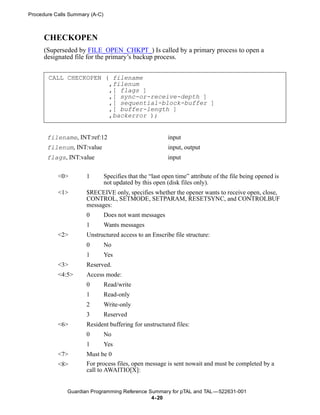 Procedure Calls Summary (A-C)



      CHECKOPEN
      (Superseded by FILE_OPEN_CHKPT_) Is called by a primary process to open a
      designated file for the primary’s backup process.


       CALL CHECKOPEN ( filename
                       ,filenum
                       ,[ flags ]
                       ,[ sync-or-receive-depth ]
                       ,[ sequential-block-buffer ]
                       ,[ buffer-length ]
                       ,backerror );


       filename, INT:ref:12                               input
       filenum, INT:value                                 input, output
       flags, INT:value                                   input


           <0>        1         Specifies that the “last open time” attribute of the file being opened is
                                not updated by this open (disk files only).
           <1>        $RECEIVE only, specifies whether the opener wants to receive open, close,
                      CONTROL, SETMODE, SETPARAM, RESETSYNC, and CONTROLBUF
                      messages:
                      0         Does not want messages
                      1         Wants messages
           <2>        Unstructured access to an Enscribe file structure:
                      0         No
                      1         Yes
           <3>        Reserved.
           <4:5>      Access mode:
                      0         Read/write
                      1         Read-only
                      2         Write-only
                      3         Reserved
           <6>        Resident buffering for unstructured files:
                      0         No
                      1         Yes
           <7>        Must be 0
           <8>        For process files, open message is sent nowait and must be completed by a
                      call to AWAITIO[X]:


               Guardian Programming Reference Summary for pTAL and TAL —522631-001
                                               4- 20
 