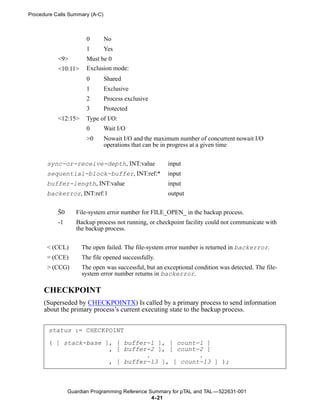 Procedure Calls Summary (A-C)



                       0        No
                       1        Yes
           <9>         Must be 0
           <10:11>     Exclusion mode:
                       0        Shared
                       1        Exclusive
                       2        Process exclusive
                       3        Protected
           <12:15>     Type of I/O:
                       0        Wait I/O
                       >0       Nowait I/O and the maximum number of concurrent nowait I/O
                                operations that can be in progress at a given time

       sync-or-receive-depth, INT:value                input
       sequential-block-buffer, INT:ref:*              input
       buffer-length, INT:value                        input
       backerror, INT:ref:1                            output


           Š0      File-system error number for FILE_OPEN_ in the backup process.
           -1      Backup process not running, or checkpoint facility could not communicate with
                   the backup process.


       < (CCL)       The open failed. The file-system error number is returned in backerror.
       = (CCE)       The file opened successfully.
       > (CCG)       The open was successful, but an exceptional condition was detected. The file-
                     system error number returns in backerror.

      CHECKPOINT
      (Superseded by CHECKPOINTX) Is called by a primary process to send information
      about the primary process’s current executing state to the backup process.


       status := CHECKPOINT

       ( [ stack-base ], [ buffer-1 ], [ count-1 ]
                       , [ buffer-2 ], [ count-2 ]
                                 .             .
                       , [ buffer-13 ], [ count-13 ] );



                Guardian Programming Reference Summary for pTAL and TAL —522631-001
                                                4- 21
 