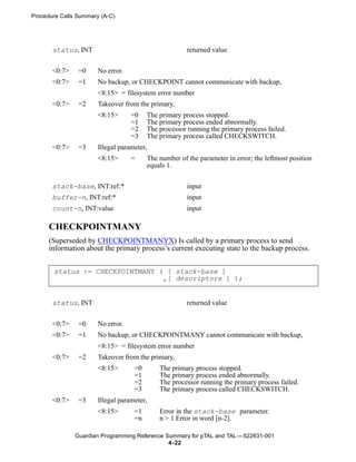 Procedure Calls Summary (A-C)




       status, INT                                     returned value


       <0:7>    =0     No error.
       <0:7>    =1     No backup, or CHECKPOINT cannot communicate with backup,
                       <8:15> = filesystem error number
       <0:7>    =2     Takeover from the primary,
                       <8:15>      =0    The primary process stopped.
                                   =1    The primary process ended abnormally.
                                   =2    The processor running the primary process failed.
                                   =3    The primary process called CHECKSWITCH.
       <0:7>    =3     Illegal parameter,
                       <8:15>      =     The number of the parameter in error; the leftmost position
                                         equals 1.


       stack-base, INT:ref:*                           input
       buffer-n, INT:ref:*                             input
       count-n, INT:value                              input

      CHECKPOINTMANY
      (Superseded by CHECKPOINTMANYX) Is called by a primary process to send
      information about the primary process’s current executing state to the backup process.


       status := CHECKPOINTMANY ( [ stack-base ]
                                 ,[ descriptors ] );


       status, INT                                     returned value


       <0:7>    =0     No error.
       <0:7>    =1     No backup, or CHECKPOINTMANY cannot communicate with backup,
                       <8:15> = filesystem error number
       <0:7>    =2     Takeover from the primary,
                       <8:15>       =0       The primary process stopped.
                                    =1       The primary process ended abnormally.
                                    =2       The processor running the primary process failed.
                                    =3       The primary process called CHECKSWITCH.
       <0:7>    =3     Illegal parameter,
                       <8:15>       =1       Error in the stack-base parameter.
                                    =n       n > 1 Error in word [n-2].

               Guardian Programming Reference Summary for pTAL and TAL —522631-001
                                               4- 22
 