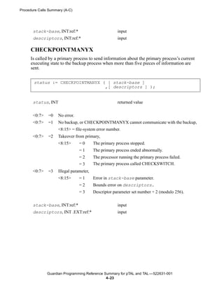 Procedure Calls Summary (A-C)




       stack-base, INT:ref:*                           input
       descriptors, INT:ref:*                          input

      CHECKPOINTMANYX
      Is called by a primary process to send information about the primary process’s current
      executing state to the backup process when more than five pieces of information are
      sent.


       status := CHECKPOINTMANYX ( [ stack-base ]
                                  ,[ descriptors ] );


       status, INT                                     returned value


       <0:7>   =0    No error.
       <0:7>   =1    No backup, or CHECKPOINTMANYX cannot communicate with the backup,
                     <8:15> = file-system error number.
       <0:7>   =2    Takeover from primary,
                     <8:15>      =0       The primary process stopped.
                                 =1       The primary process ended abnormally.
                                 =2       The processor running the primary process failed.
                                 =3       The primary process called CHECKSWITCH.
       <0:7>   =3    Illegal parameter,
                     <8:15>      =1       Error in stack-base parameter.
                                 =2       Bounds error on descriptors.
                                 =3       Descriptor parameter set number + 2 (modulo 256).


       stack-base, INT:ref:*                           input
       descriptors, INT .EXT:ref:*                     input




               Guardian Programming Reference Summary for pTAL and TAL —522631-001
                                               4- 23
 
