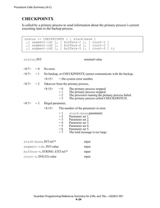 Procedure Calls Summary (A-C)



      CHECKPOINTX
      Is called by a primary process to send information about the primary process’s current
      executing state to the backup process.


       status := CHECKPOINTX ( [ stack-base ]
        ,[ segment-id1 ], [ bufferx-1 ], [ count-1 ]
        ,[ segment-id2 ], [ bufferx-2 ], [ count-2 ]
        ,[ segment-id5 ], [ bufferx-5 ], [ count-5 ] );


       status, INT                                      returned value


       <0:7>    =0     No error.
       <0:7>    =1     No backup, or CHECKPOINTX cannot communicate with the backup,
                       <8:15>      = file-system error number.
       <0:7>    =2     Takeover from the primary process,
                       <8:15>      =0       The primary process stopped.
                                   =1       The primary process stopped.
                                   =2       The processor running the primary process failed.
                                   =3       The primary process called CHECKSWITCH.
       <0:7>    =3     Illegal parameter,
                       <8:15>      The number of the parameter in error.
                                   =1       stack-base parameter.
                                   =2       Parameter set 1.
                                   =3       Parameter set 2.
                                   =4       Parameter set 3.
                                   =5       Parameter set 4.
                                   =6       Parameter set 5.
                                   =7       The total message is too large.

       stack-base, INT:ref:*                            input
       segment-idn, INT:value                           input
       bufferx-n, STRING .EXT:ref:*                     input
       count-n, INT(32):value                           input




               Guardian Programming Reference Summary for pTAL and TAL —522631-001
                                               4- 24
 