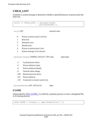 Procedure Calls Summary (A-C)



      CHILD_LOST
      Examines a system message to determine whether a specified process or process pair has
      been lost.


       error := CHILD_LOST_ ( message:length
                             ,processhandle );


       error, INT                                        returned value


           0      Process or process pair is not lost.
           1      Reserved.
           2      Parameter error.
           3      Bounds error.
           4      Process or process pair is lost.
           5      System message is not relevant.


       message:length, STRING .EXT:ref:*, INT:value                       input:input


           -2       Local processor down.
           -5       Process deletion (stop).
           -6       Process deletion (abend).
           -8       Network status change.
           -100     Remote processor down.
           -101     Process deletion.
           -110     Connection to remote system lost.


       processhandle, INT .EXT:ref:10                    input

      CLOSE
      (Superseded by FILE_CLOSE_) Is called by a primary process to close a designated file
      in its backup process.


       CALL CLOSE ( filenum ,[ tape-disposition ] );




                Guardian Programming Reference Summary for pTAL and TAL —522631-001
                                                4- 27
 