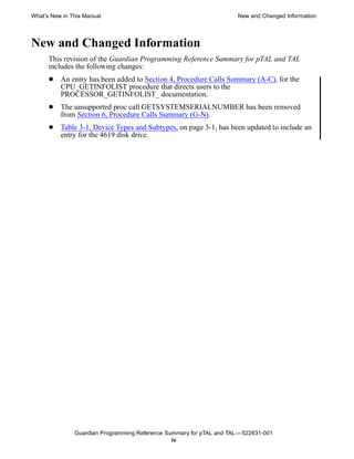 What’s New in This Manual                                             New and Changed Information




New and Changed Information
      This revision of the Guardian Programming Reference Summary for pTAL and TAL
      includes the following changes:
      •   An entry has been added to Section 4, Procedure Calls Summary (A-C), for the
          CPU_GETINFOLIST procedure that directs users to the
          PROCESSOR_GETINFOLIST_ documentation.
      •   The unsupported proc call GETSYSTEMSERIALNUMBER has been removed
          from Section 6, Procedure Calls Summary (G-N).
      •   Table 3-1, Device Types and Subtypes, on page 3-1, has been updated to include an
          entry for the 4619 disk drive.




               Guardian Programming Reference Summary for pTAL and TAL —522631-001
                                                iv
 