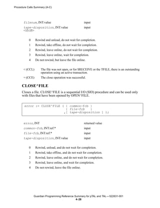 Procedure Calls Summary (A-C)




       filenum, INT:value                                input
       tape-disposition, INT:value                       input
       <13:15>


           0     Rewind and unload, do not wait for completion.
           1     Rewind, take offline, do not wait for completion.
           2     Rewind, leave online, do not wait for completion.
           3     Rewind, leave online, wait for completion.
           4     Do not rewind, but leave the file online.


       < (CCL)       The file was not open, or for $RECEIVE or the TFILE, there is an outstanding
                     operation using an active transaction.
       = (CCE)       The close operation was successful.

      CLOSE^FILE
      Closes a file. CLOSE^FILE is a sequential I/O (SIO) procedure and can be used only
      with files that have been opened by OPEN^FILE.


       error := CLOSE^FILE ( { common-fcb }
                             { file-fcb   }
                            ,[ tape-disposition ] );


       error, INT                                        returned value
       common-fcb, INT:ref:*                             input
       file-fcb, INT:ref:*                               input
       tape-disposition, INT:value                       input


           0     Rewind, unload, and do not wait for completion.
           1     Rewind, take offline, and do not wait for completion.
           2     Rewind, leave online, and do not wait for completion.
           3     Rewind, leave online, and wait for completion.
           4     Do not rewind, leave the file online.




               Guardian Programming Reference Summary for pTAL and TAL —522631-001
                                               4- 28
 