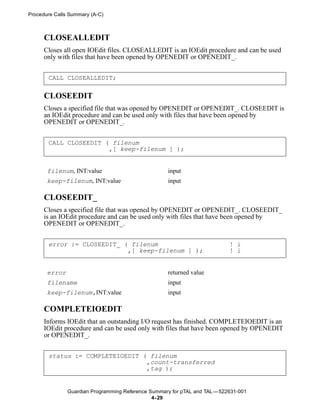 Procedure Calls Summary (A-C)



      CLOSEALLEDIT
      Closes all open IOEdit files. CLOSEALLEDIT is an IOEdit procedure and can be used
      only with files that have been opened by OPENEDIT or OPENEDIT_.


       CALL CLOSEALLEDIT;

      CLOSEEDIT
      Closes a specified file that was opened by OPENEDIT or OPENEDIT_. CLOSEEDIT is
      an IOEdit procedure and can be used only with files that have been opened by
      OPENEDIT or OPENEDIT_.


       CALL CLOSEEDIT ( filenum
                       ,[ keep-filenum ] );


       filenum, INT:value                           input
       keep-filenum, INT:value                      input

      CLOSEEDIT_
      Closes a specified file that was opened by OPENEDIT or OPENEDIT_. CLOSEEDIT_
      is an IOEdit procedure and can be used only with files that have been opened by
      OPENEDIT or OPENEDIT_.


       error := CLOSEEDIT_ ( filenum                                       ! i
                            ,[ keep-filenum ] );                           ! i


       error                                        returned value
       filename                                     input
       keep-filenum,INT:value                       input

      COMPLETEIOEDIT
      Informs IOEdit that an outstanding I/O request has finished. COMPLETEIOEDIT is an
      IOEdit procedure and can be used only with files that have been opened by OPENEDIT
      or OPENEDIT_.


       status := COMPLETEIOEDIT ( filenum
                                 ,count-transferred
                                 ,tag );


               Guardian Programming Reference Summary for pTAL and TAL —522631-001
                                               4- 29
 