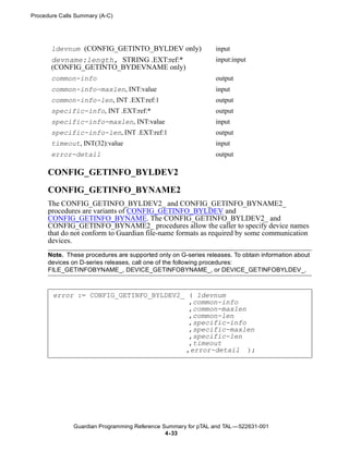 Procedure Calls Summary (A-C)




       ldevnum (CONFIG_GETINTO_BYLDEV only)                     input
       devname:length, STRING .EXT:ref:*                        input:input
       (CONFIG_GETINTO_BYDEVNAME only)
       common-info                                              output
       common-info-maxlen, INT:value                            input
       common-info-len, INT .EXT:ref:1                          output
       specific-info, INT .EXT:ref:*                            output
       specific-info-maxlen, INT:value                          input
       specific-info-len, INT .EXT:ref:1                        output
       timeout, INT(32):value                                   input
       error-detail                                             output

      CONFIG_GETINFO_BYLDEV2
      CONFIG_GETINFO_BYNAME2
      The CONFIG_GETINFO_BYLDEV2_ and CONFIG_GETINFO_BYNAME2_
      procedures are variants of CONFIG_GETINFO_BYLDEV and
      CONFIG_GETINFO_BYNAME. The CONFIG_GETINFO_BYLDEV2_ and
      CONFIG_GETINFO_BYNAME2_ procedures allow the caller to specify device names
      that do not conform to Guardian file-name formats as required by some communication
      devices.
      Note. These procedures are supported only on G-series releases. To obtain information about
      devices on D-series releases, call one of the following procedures:
      FILE_GETINFOBYNAME_, DEVICE_GETINFOBYNAME_, or DEVICE_GETINFOBYLDEV_.



       error := CONFIG_GETINFO_BYLDEV2_ ( ldevnum
                                        ,common-info
                                        ,common-maxlen
                                        ,common-len
                                        ,specific-info
                                        ,specific-maxlen
                                        ,specific-len
                                        ,timeout
                                       ,error-detail );




               Guardian Programming Reference Summary for pTAL and TAL —522631-001
                                               4- 33
 