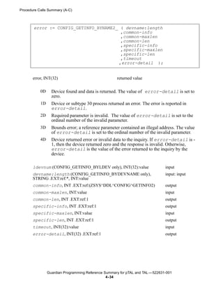 Procedure Calls Summary (A-C)



       error := CONFIG_GETINFO_BYNAME2_ ( devname:length
                                        ,common-info
                                        ,common-maxlen
                                        ,common-len
                                        ,specific-info
                                        ,specific-maxlen
                                        ,specific-len
                                        ,timeout
                                       ,error-detail );


       error, INT(32)                                returned value


           0D     Device found and data is returned. The value of error-detail is set to
                  zero.
           1D     Device or subtype 30 process returned an error. The error is reported in
                  error-detail.
           2D     Required parameter is invalid. The value of error-detail is set to the
                  ordinal number of the invalid parameter.
           3D     Bounds error; a reference parameter contained an illegal address. The value
                  of error-detail is set to the ordinal number of the invalid parameter.
           4D     Device returned error or invalid data to the inquiry. If error-detail is -
                  1, then the device returned zero and the response is invalid. Otherwise,
                  error-detail is the value of the error returned to the inquiry by the
                  device.

       ldevnum (CONFIG_GETINFO_BYLDEV only), INT(32):value                     input
       devname:length (CONFIG_GETINFO_BYDEVNAME only),                         input: input
       STRING .EXT:ref:*, INT:value
       common-info, INT .EXT:ref:(ZSYS^DDL^CONFIG^GETINFO2)                    output
       common-maxlen, INT:value                                                input
       common-len, INT .EXT:ref:1                                              output
       specific-info, INT .EXT:ref:1                                           output
       specific-maxlen, INT:value                                              input
       specific-len, INT .EXT:ref:1                                            output
       timeout, INT(32):value                                                  input
       error-detail, INT(32) .EXT:ref:1                                        output




                Guardian Programming Reference Summary for pTAL and TAL —522631-001
                                                4- 34
 