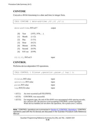 Procedure Calls Summary (A-C)



      CONTIME
      Converts a 48-bit timestamp to a date and time in integer form.


       CALL CONTIME ( date-and-time ,t0 ,t1 ,t2 );


       date-and-time, INT:ref:7                        output


           [0]     Year       (1975, 1976, ... ).
           [1]     Month      (1-12).
           [2]     Day        (1-31).
           [3]     Hour       (0-23).
           [4]     Minute     (0-59).
           [5]     Second     (0-59).
           [6]     0.01 sec   (0-99).


       t0, t1, t2, INT:ref:3                           input

      CONTROL
      Performs device-dependent I/O operations.


       CALL CONTROL ( filenum ,operation ,param ,[ tag ] );


       filenum, INT:value                              input
       operation, INT:value                            input
       param, INT:value                                input
       tag, INT(32):value                              input


       < (CCL)       An error occurred (call FILEINFO).
       = (CCE)       CONTROL was successful.
       > (CCG)       For magnetic tape, the end of file (EOF) was encountered while spacing records;
                     for a process file, the process is not accepting CONTROL system messages.
                     When device handlers do not allow the operation, file-system error 2 returns.


      Note. CONTROL operations are summarized in Section 9, CONTROL Operations. CONTROL
      operations used with the I/O devices are discussed in the Guardian Procedure Calls Reference
      Manual.

                 Guardian Programming Reference Summary for pTAL and TAL —522631-001
                                                 4- 35
 