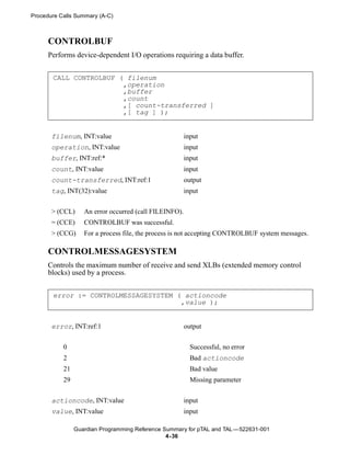 Procedure Calls Summary (A-C)



      CONTROLBUF
      Performs device-dependent I/O operations requiring a data buffer.


       CALL CONTROLBUF ( filenum
                        ,operation
                        ,buffer
                        ,count
                        ,[ count-transferred ]
                        ,[ tag ] );


       filenum, INT:value                               input
       operation, INT:value                             input
       buffer, INT:ref:*                                input
       count, INT:value                                 input
       count-transferred, INT:ref:1                     output
       tag, INT(32):value                               input


       > (CCL)     An error occurred (call FILEINFO).
       = (CCE)     CONTROLBUF was successful.
       > (CCG)     For a process file, the process is not accepting CONTROLBUF system messages.

      CONTROLMESSAGESYSTEM
      Controls the maximum number of receive and send XLBs (extended memory control
      blocks) used by a process.


       error := CONTROLMESSAGESYSTEM ( actioncode
                                      ,value );


       error, INT:ref:1                                 output


           0                                              Successful, no error
           2                                              Bad actioncode
           21                                             Bad value
           29                                             Missing parameter

       actioncode, INT:value                            input
       value, INT:value                                 input

                Guardian Programming Reference Summary for pTAL and TAL —522631-001
                                                4- 36
 