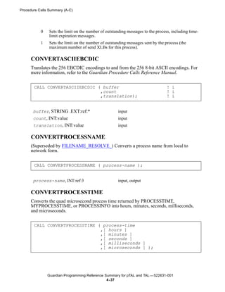 Procedure Calls Summary (A-C)




           0    Sets the limit on the number of outstanding messages to the process, including time-
                limit expiration messages.
           1    Sets the limit on the number of outstanding messages sent by the process (the
                maximum number of send XLBs for this process).

      CONVERTASCIIEBCDIC
      Translates the 256 EBCDIC encodings to and from the 256 8-bit ASCII encodings. For
      more information, refer to the Guardian Procedure Calls Reference Manual.


       CALL CONVERTASCIIEBCDIC ( buffer                                           ! i
                                ,count                                            ! i
                                ,translation);                                    ! i


       buffer, STRING .EXT:ref:*                      input
       count, INT:value                               input
       translation, INT:value                         input

      CONVERTPROCESSNAME
      (Superseded by FILENAME_RESOLVE_) Converts a process name from local to
      network form.


       CALL CONVERTPROCESSNAME ( process-name );


       process-name, INT:ref:3                        input, output

      CONVERTPROCESSTIME
      Converts the quad microsecond process time returned by PROCESSTIME,
      MYPROCESSTIME, or PROCESSINFO into hours, minutes, seconds, milliseconds,
      and microseconds.


       CALL CONVERTPROCESSTIME ( process-time
                                ,[ hours ]
                                ,[ minutes ]
                                ,[ seconds ]
                                ,[ milliseconds ]
                                ,[ microseconds ] );




               Guardian Programming Reference Summary for pTAL and TAL —522631-001
                                               4- 37
 