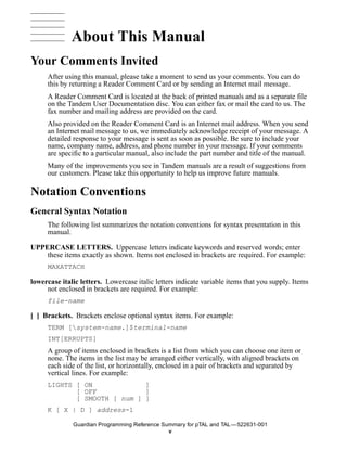 About This Manual
Your Comments Invited
     After using this manual, please take a moment to send us your comments. You can do
     this by returning a Reader Comment Card or by sending an Internet mail message.
     A Reader Comment Card is located at the back of printed manuals and as a separate file
     on the Tandem User Documentation disc. You can either fax or mail the card to us. The
     fax number and mailing address are provided on the card.
     Also provided on the Reader Comment Card is an Internet mail address. When you send
     an Internet mail message to us, we immediately acknowledge receipt of your message. A
     detailed response to your message is sent as soon as possible. Be sure to include your
     name, company name, address, and phone number in your message. If your comments
     are specific to a particular manual, also include the part number and title of the manual.
     Many of the improvements you see in Tandem manuals are a result of suggestions from
     our customers. Please take this opportunity to help us improve future manuals.

Notation Conventions
General Syntax Notation
     The following list summarizes the notation conventions for syntax presentation in this
     manual.

UPPERCASE LETTERS. Uppercase letters indicate keywords and reserved words; enter
    these items exactly as shown. Items not enclosed in brackets are required. For example:
     MAXATTACH

lowercase italic letters. Lowercase italic letters indicate variable items that you supply. Items
     not enclosed in brackets are required. For example:
     file-name

[ ] Brackets. Brackets enclose optional syntax items. For example:
     TERM [system-name.]$terminal-name
     INT[ERRUPTS]
     A group of items enclosed in brackets is a list from which you can choose one item or
     none. The items in the list may be arranged either vertically, with aligned brackets on
     each side of the list, or horizontally, enclosed in a pair of brackets and separated by
     vertical lines. For example:
     LIGHTS [ ON             ]
            [ OFF            ]
            [ SMOOTH [ num ] ]
     K [ X | D ] address-1

              Guardian Programming Reference Summary for pTAL and TAL —522631-001
                                               v
 