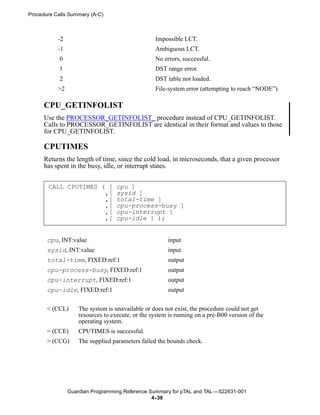 Procedure Calls Summary (A-C)



           -2                                     Impossible LCT.
           -1                                     Ambiguous LCT.
            0                                     No errors, successful.
            1                                     DST range error.
            2                                     DST table not loaded.
           >2                                     File-system error (attempting to reach “NODE”).

      CPU_GETINFOLIST
      Use the PROCESSOR_GETINFOLIST_ procedure instead of CPU_GETINFOLIST.
      Calls to PROCESSOR_GETINFOLIST are identical in their format and values to those
      for CPU_GETINFOLIST.

      CPUTIMES
      Returns the length of time, since the cold load, in microseconds, that a given processor
      has spent in the busy, idle, or interrupt states.


       CALL CPUTIMES ( [           cpu ]
                      ,[           sysid ]
                      ,[           total-time ]
                      ,[           cpu-process-busy ]
                      ,[           cpu-interrupt ]
                      ,[           cpu-idle ] );


       cpu, INT:value                                  input
       sysid, INT:value                                input
       total-time, FIXED:ref:1                         output
       cpu-process-busy, FIXED:ref:1                   output
       cpu-interrupt, FIXED:ref:1                      output
       cpu-idle, FIXED:ref:1                           output


       < (CCL)      The system is unavailable or does not exist, the procedure could not get
                    resources to execute, or the system is running on a pre-B00 version of the
                    operating system.
       = (CCE)      CPUTIMES is successful.
       > (CCG)      The supplied parameters failed the bounds check.




                Guardian Programming Reference Summary for pTAL and TAL —522631-001
                                                4- 39
 