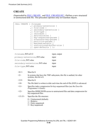 Procedure Calls Summary (A-C)



      CREATE
      (Superseded by FILE_CREATE_ and FILE_CREATELIST_) Defines a new structured
      or unstructured disk file. This procedure operates only on Guardian objects.


       CALL CREATE ( filename
                    ,[ primary-extentsize ]
                    ,[ file-code ]
                    ,[ secondary-extentsize ]
                    ,[ file-type ]
                    ,[ recordlen ]
                    ,[ data-blocklen ]
                    ,[ key-sequenced-params ]
                    ,[ alternate-key-params ]
                    ,[ partition-params ]
                    ,[ maximum-extents ]
                    ,[ unstructured-buffer-size ]
                    ,[ open-defaults ] );


       filename, INT:ref:12                            input, output
       primary-extentsize, INT:value                   input
       file-code, INT:value                            input
       secondary-extentsize, INT:value                 input
       file-type, INT:value                            input


           <0:1>       Must be 0.
           <2>         In systems that have the TMF subsystem, this file is audited; for other
                       systems, this bit is 0.
           <3:9>       Must be 0.
           <10>        The file label is written to disk each time the end-of-file (EOF) is advanced.
           <11>        Specifies index compression for key-sequenced files (see the Enscribe
                       Programmer’s Guide).
           <12>        Specifies ODDUNSTR access to unstructured files and data compression for
                       key-sequenced files.
           <13:15>     Specifies the file structure:
                       0 = Unstructured (default).
                       1 = Relative.
                       2 = Entry-sequenced.
                       3 = Key-sequenced.




               Guardian Programming Reference Summary for pTAL and TAL —522631-001
                                               4- 40
 