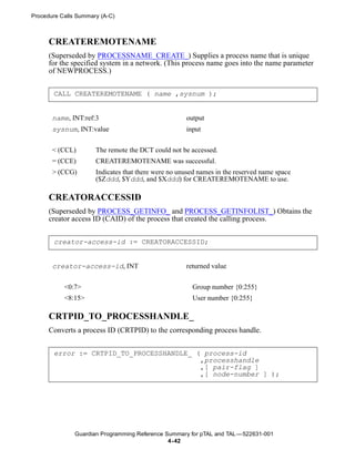 Procedure Calls Summary (A-C)



      CREATEREMOTENAME
      (Superseded by PROCESSNAME_CREATE_) Supplies a process name that is unique
      for the specified system in a network. (This process name goes into the name parameter
      of NEWPROCESS.)


       CALL CREATEREMOTENAME ( name ,sysnum );


       name, INT:ref:3                               output
       sysnum, INT:value                             input


       < (CCL)        The remote the DCT could not be accessed.
       = (CCE)        CREATEREMOTENAME was successful.
       > (CCG)        Indicates that there were no unused names in the reserved name space
                      ($Zddd, $Yddd, and $Xddd) for CREATEREMOTENAME to use.

      CREATORACCESSID
      (Superseded by PROCESS_GETINFO_ and PROCESS_GETINFOLIST_) Obtains the
      creator access ID (CAID) of the process that created the calling process.


       creator-access-id := CREATORACCESSID;


       creator-access-id, INT                        returned value


           <0:7>                                       Group number {0:255}
           <8:15>                                      User number {0:255}

      CRTPID_TO_PROCESSHANDLE_
      Converts a process ID (CRTPID) to the corresponding process handle.


       error := CRTPID_TO_PROCESSHANDLE_ ( process-id
                                          ,processhandle
                                          ,[ pair-flag ]
                                          ,[ node-number ] );




               Guardian Programming Reference Summary for pTAL and TAL —522631-001
                                               4- 42
 