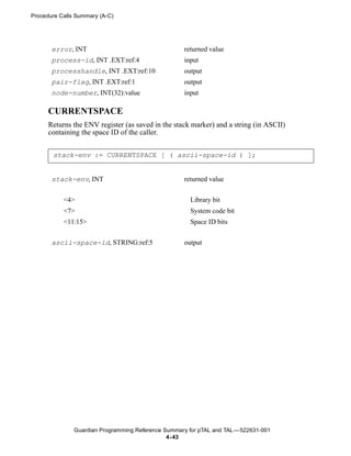 Procedure Calls Summary (A-C)




       error, INT                                   returned value
       process-id, INT .EXT:ref:4                   input
       processhandle, INT .EXT:ref:10               output
       pair-flag, INT .EXT:ref:1                    output
       node-number, INT(32):value                   input

      CURRENTSPACE
      Returns the ENV register (as saved in the stack marker) and a string (in ASCII)
      containing the space ID of the caller.


       stack-env := CURRENTSPACE [ ( ascii-space-id ) ];


       stack-env, INT                               returned value


           <4>                                        Library bit
           <7>                                        System code bit
           <11:15>                                    Space ID bits


       ascii-space-id, STRING:ref:5                 output




               Guardian Programming Reference Summary for pTAL and TAL —522631-001
                                               4- 43
 