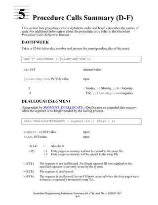 5         Procedure Calls Summary (D-F)
This section lists procedure calls in alphabetic order and briefly describes the syntax of
each. For additional information about the procedure calls, refer to the Guardian
Procedure Calls Reference Manual.

DAYOFWEEK
Takes a 32-bit Julian day number and returns the corresponding day of the week.


 day := DAYOFWEEK ( julian-day-num );


 day, INT                                       returned value


 julian-day-num, INT(32):value                  input


     0                                            Sunday, 1 = Monday, ..., 6 = Saturday.
     -1                                           The julian-day-num is negative.

DEALLOCATESEGMENT
(Superseded by SEGMENT_DEALLOCATE_) Deallocates an extended data segment
when the segment is no longer needed by the calling process.


 CALL DEALLOCATESEGMENT ( segment-id ,[ flags ] );


 segment-id, INT:value                          input
 flags, INT:value                               input


     <0:14>      =     Must be 0.
     <15>        =1    Dirty pages in memory will not be copied to the swap file.
                 =0    Dirty pages in memory will be copied to the swap file.


 < (CCL)      The segment is not deallocated. An illegal segment ID was supplied or the
              specified segment is currently in use by the system.
 = (CCE)      The segment is deallocated.
 > (CCG)      The segment is deallocated, but an I/O error occurred when the dirty pages were
              written to a segment’s permanent swap file.



          Guardian Programming Reference Summary for pTAL and TAL —522631-001
                                          5 -1
 