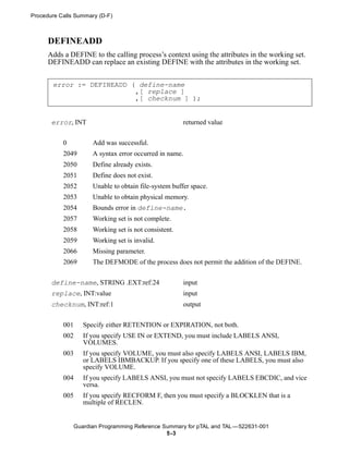 Procedure Calls Summary (D-F)



      DEFINEADD
      Adds a DEFINE to the calling process’s context using the attributes in the working set.
      DEFINEADD can replace an existing DEFINE with the attributes in the working set.


       error := DEFINEADD ( define-name
                           ,[ replace ]
                           ,[ checknum ] );


       error, INT                                       returned value


           0           Add was successful.
           2049        A syntax error occurred in name.
           2050        Define already exists.
           2051        Define does not exist.
           2052        Unable to obtain file-system buffer space.
           2053        Unable to obtain physical memory.
           2054        Bounds error in define-name.
           2057        Working set is not complete.
           2058        Working set is not consistent.
           2059        Working set is invalid.
           2066        Missing parameter.
           2069        The DEFMODE of the process does not permit the addition of the DEFINE.


       define-name, STRING .EXT:ref:24                  input
       replace, INT:value                               input
       checknum, INT:ref:1                              output


           001      Specify either RETENTION or EXPIRATION, not both.
           002      If you specify USE IN or EXTEND, you must include LABELS ANSI,
                    VOLUMES.
           003      If you specify VOLUME, you must also specify LABELS ANSI, LABELS IBM,
                    or LABELS IBMBACKUP. If you specify one of these LABELS, you must also
                    specify VOLUME.
           004      If you specify LABELS ANSI, you must not specify LABELS EBCDIC, and vice
                    versa.
           005      If you specify RECFORM F, then you must specify a BLOCKLEN that is a
                    multiple of RECLEN.


                 Guardian Programming Reference Summary for pTAL and TAL —522631-001
                                                 5 -3
 