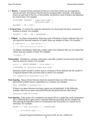 About This Manual                                                            General Syntax Notation



{ } Braces. A group of items enclosed in braces is a list from which you are required to
     choose one item. The items in the list may be arranged either vertically, with aligned
     braces on each side of the list, or horizontally, enclosed in a pair of braces and separated
     by vertical lines. For example:
      LISTOPENS PROCESS { $appl-mgr-name }
                        { $process-name }
      ALLOWSU { ON | OFF }

| Vertical Line. A vertical line separates alternatives in a horizontal list that is enclosed in
     brackets or braces. For example:
      INSPECT { OFF | ON | SAVEABEND }

… Ellipsis. An ellipsis immediately following a pair of brackets or braces indicates that you
    can repeat the enclosed sequence of syntax items any number of times. For example:
      M address-1 [ , new-value ]...
      [ - ] {0|1|2|3|4|5|6|7|8|9}...
      An ellipsis immediately following a single syntax item indicates that you can repeat that
      syntax item any number of times. For example:
      "s-char..."

Punctuation. Parentheses, commas, semicolons, and other symbols not previously described
    must be entered as shown. For example:
      error := NEXTFILENAME ( file-name ) ;
      LISTOPENS SU $process-name.#su-name
      Quotation marks around a symbol such as a bracket or brace indicate that the symbol is
      a required character that you must enter as shown. For example:
      "[" repetition-constant-list "]"

Item Spacing. Spaces shown between items are required unless one of the items is a
     punctuation symbol such as a parenthesis or a comma. For example:
      CALL STEPMOM ( process-id ) ;
      If there is no space between two items, spaces are not permitted. In the following
      example, there are no spaces permitted between the period and any other items:
      $process-name.#su-name

Line Spacing. If the syntax of a command is too long to fit on a single line, each continuation
     line is indented three spaces and is separated from the preceding line by a blank line.
     This spacing distinguishes items in a continuation line from items in a vertical list of
     selections. For example:
      ALTER [ / OUT file-spec / ] CONTROLLER

          [ , attribute-spec ]...

               Guardian Programming Reference Summary for pTAL and TAL —522631-001
                                                vi
 