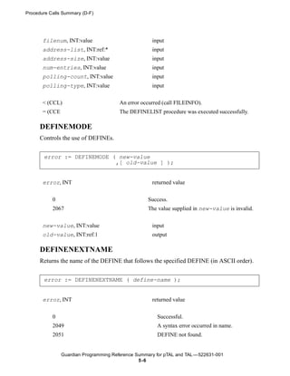 Procedure Calls Summary (D-F)




       filenum, INT:value                            input
       address-list, INT:ref:*                       input
       address-size, INT:value                       input
       num-entries, INT:value                        input
       polling-count, INT:value                      input
       polling-type, INT:value                       input


       < (CCL)                          An error occurred (call FILEINFO).
       = (CCE                           The DEFINELIST procedure was executed successfully.

      DEFINEMODE
      Controls the use of DEFINEs.


       error := DEFINEMODE ( new-value
                            ,[ old-value ] );


       error, INT                                    returned value


           0                                       Success.
           2067                                    The value supplied in new-value is invalid.


       new-value, INT:value                          input
       old-value, INT:ref:1                          output

      DEFINENEXTNAME
      Returns the name of the DEFINE that follows the specified DEFINE (in ASCII order).


       error := DEFINENEXTNAME ( define-name );


       error, INT                                    returned value


           0                                           Successful.
           2049                                        A syntax error occurred in name.
           2051                                        DEFINE not found.


                Guardian Programming Reference Summary for pTAL and TAL —522631-001
                                                5 -6
 