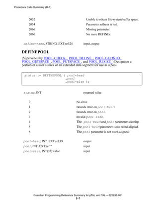 Procedure Calls Summary (D-F)



           2052                                       Unable to obtain file-system buffer space.
           2054                                       Parameter address is bad.
           2066                                       Missing parameter.
           2060                                       No more DEFINEs.


       define-name, STRING .EXT:ref:24              input, output

      DEFINEPOOL
      (Superseded by POOL_CHECK_, POOL_DEFINE_, POOL_GETINFO_,
      POOL_GETSPACE_, POOL_PUTSPACE_, and POOL_RESIZE_) Designates a
      portion of a user’s stack or an extended data segment for use as a pool.


       status := DEFINEPOOL ( pool-head
                             ,pool
                             ,pool-size );


       status, INT                                  returned value


           0                                   No error.
           1                                   Bounds error on pool-head.
           2                                   Bounds error on pool.
           3                                   Invalid pool-size.
           4                                   The pool-head and pool parameters overlap.
           5                                   The pool-head parameter is not word-aligned.
           6                                   The pool parameter is not word-aligned.

       pool-head, INT .EXT:ref:19                   output
       pool, INT .EXT:ref:*                         input
       pool-size, INT(32):value                     input




               Guardian Programming Reference Summary for pTAL and TAL —522631-001
                                               5 -7
 