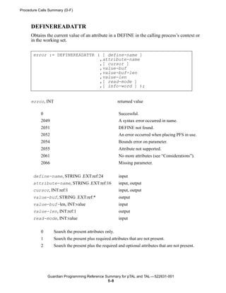 Procedure Calls Summary (D-F)



      DEFINEREADATTR
      Obtains the current value of an attribute in a DEFINE in the calling process’s context or
      in the working set.


       error := DEFINEREADATTR ( [ define-name ]
                                ,attribute-name
                                ,[ cursor ]
                                ,value-buf
                                ,value-buf-len
                                ,value-len
                                ,[ read-mode ]
                                ,[ info-word ] );


      error, INT                                         returned value

           0                                             Successful.
           2049                                          A syntax error occurred in name.
           2051                                          DEFINE not found.
           2052                                          An error occurred when placing PFS in use.
           2054                                          Bounds error on parameter.
           2055                                          Attribute not supported.
           2061                                          No more attributes (see “Considerations”).
           2066                                          Missing parameter.

       define-name, STRING .EXT:ref:24                   input
       attribute-name, STRING .EXT:ref:16                input, output
       cursor, INT:ref:1                                 input, output
       value-buf, STRING .EXT:ref:*                      output
       value-buf-len, INT:value                          input
       value-len, INT:ref:1                              output
       read-mode, INT:value                              input


           0       Search the present attributes only.
           1       Search the present plus required attributes that are not present.
           2       Search the present plus the required and optional attributes that are not present.




               Guardian Programming Reference Summary for pTAL and TAL —522631-001
                                               5 -8
 