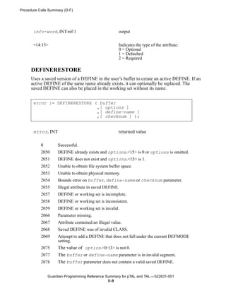 Procedure Calls Summary (D-F)




       info-word, INT:ref:1                            output


       <14:15>                                         Indicates the type of the attribute:
                                                       0 = Optional
                                                       1 = Defaulted
                                                       2 = Required

      DEFINERESTORE
      Uses a saved version of a DEFINE in the user’s buffer to create an active DEFINE. If an
      active DEFINE of the same name already exists, it can optionally be replaced. The
      saved DEFINE can also be placed in the working set without its name.


       error := DEFINERESTORE ( buffer
                               ,[ options ]
                               ,[ define-name ]
                               ,[ checknum ] );


       error, INT                                      returned value

           0        Successful.
           2050     DEFINE already exists and options.<15> is 0 or options is omitted.
           2051     DEFINE does not exist and options.<15> is 1.
           2052     Unable to obtain file system buffer space.
           2053     Unable to obtain physical memory.
           2054     Bounds error on buffer, define-name or checknum parameter.
           2055     Illegal attribute in saved DEFINE.
           2057     DEFINE or working set is incomplete.
           2058     DEFINE or working set is inconsistent.
           2059     DEFINE or working set is invalid.
           2066     Parameter missing.
           2067     Attribute contained an illegal value.
           2068     Saved DEFINE was of invalid CLASS.
           2069     Attempt to add a DEFINE that does not fall under the current DEFMODE
                    setting.
           2075     The value of option.<0:13> is not 0.
           2077     The buffer or define-name parameter is in invalid segment.
           2078     The buffer parameter does not contain a valid saved DEFINE.

               Guardian Programming Reference Summary for pTAL and TAL —522631-001
                                               5 -9
 