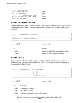 Procedure Calls Summary (D-F)




       buffer, INT .EXT:ref:*                         input
       options, INT:value                             input
       define-name, STRING .EXT:ref:24                output
       checknum, INT:ref:1                            output

      DEFINERESTOREWORK[2]
      DEFINERESTOREWORK restores the DEFINE working set from the background set.
      DEFINERESTOREWORK2 allows a second background DEFINE working set to be
      restored.


       error := DEFINERESTOREWORK;

       error := DEFINERESTOREWORK2;


       error, INT                                     returned value


           0                                          Success.
           2052                                       Unable to obtain file-system buffer space.
           2053                                       Unable to obtain physical memory.

      DEFINESAVE
      Copies an active DEFINE or the current working attribute set into a user buffer. The
      saved DEFINE can later be made an active DEFINE or be placed into the working set
      by using DEFINERESTORE.


       error := DEFINESAVE ( define-name
                            ,buffer
                            ,buflen
                            ,deflen
                            ,[ option ] );


       error, INT                                     returned value


           0        Successful.
           2049     Syntax error in name.
           2051     DEFINE not found.
           2052     Unable to obtain file-system buffer space.

               Guardian Programming Reference Summary for pTAL and TAL —522631-001
                                               5- 10
 